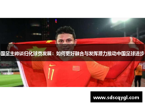 国足主帅谈归化球员发展：如何更好融合与发挥潜力推动中国足球进步
