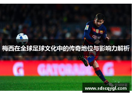 梅西在全球足球文化中的传奇地位与影响力解析