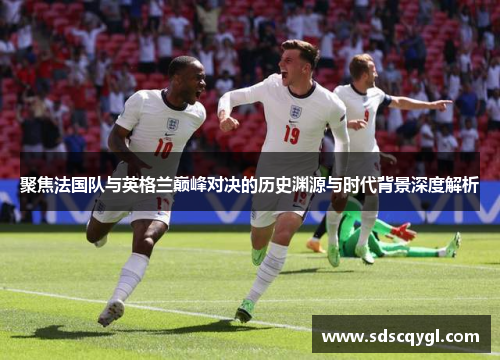 聚焦法国队与英格兰巅峰对决的历史渊源与时代背景深度解析