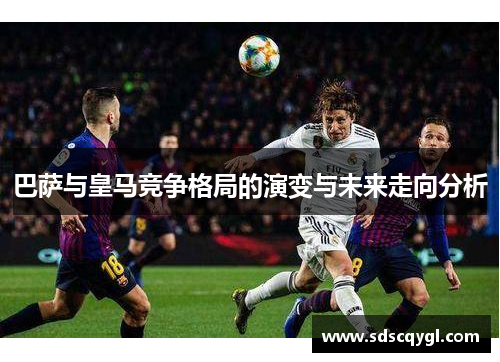 巴萨与皇马竞争格局的演变与未来走向分析 巴萨与皇马竞争格局的演变与未来走向分析