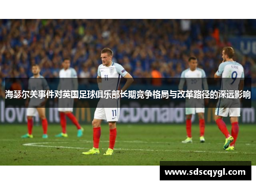 海瑟尔关事件对英国足球俱乐部长期竞争格局与改革路径的深远影响 海瑟尔关事件对英国足球俱乐部长期竞争格局与改革路径的深远影响