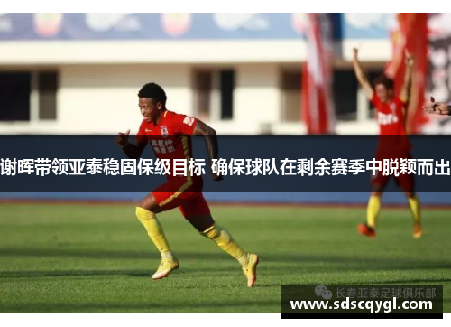 谢晖带领亚泰稳固保级目标 确保球队在剩余赛季中脱颖而出